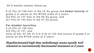 50·5 months median follow-up:
6 (4·3%) of 138 men in the 74 Gy group had bowel toxicity of
grade 2 or worse on the RTOG scale at 2 years,
5(3·6%) of 137 men in the 60 Gy group, and
2(1·4%) of 143 men in the 57 Gy group.
For bladder toxicities,
3 (2·2%) of 138 men,
3(2·2%) of 137, and
none (0·0%; 97·5% CI 0·0–2·6) of 143 had scores of grade 2 or
worse on the RTOG scale at 2 years .
Hypofractionated high-dose radiotherapy seems equally well
tolerated as conventionally fractionated treatment at 2 years.
 