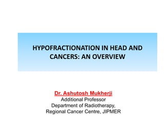 HYPOFRACTIONATION IN HEAD AND
CANCERS: AN OVERVIEW
Dr. Ashutosh Mukherji
Additional Professor
Department of Radiotherapy,
Regional Cancer Centre, JIPMER
 