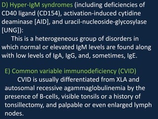 D) Hyper-IgM syndromes (including deficiencies of
CD40 ligand (CD154), activation-induced cytidine
deaminase [AID], and uracil-nucleoside-glycosylase
[UNG]):
This is a heterogeneous group of disorders in
which normal or elevated IgM levels are found along
with low levels of IgA, IgG, and, sometimes, IgE.
E) Common variable immunodeficiency (CVID)
CVID is usually differentiated from XLA and
autosomal recessive agammaglobulinemia by the
presence of B-cells, visible tonsils or a history of
tonsillectomy, and palpable or even enlarged lymph
nodes.
 