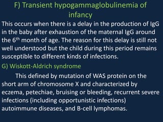 F) Transient hypogammaglobulinemia of
infancy
This occurs when there is a delay in the production of IgG
in the baby after exhaustion of the maternal IgG around
the 6th month of age. The reason for this delay is still not
well understood but the child during this period remains
susceptible to different kinds of infections.
G) Wiskott-Aldrich syndrome
This defined by mutation of WAS protein on the
short arm of chromosome X and characterized by
eczema, petechiae, bruising or bleeding, recurrent severe
infections (including opportunistic infections)
autoimmune diseases, and B-cell lymphomas.
 