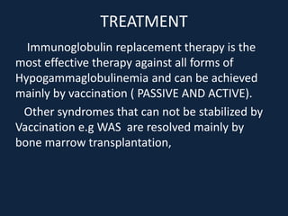 TREATMENT
Immunoglobulin replacement therapy is the
most effective therapy against all forms of
Hypogammaglobulinemia and can be achieved
mainly by vaccination ( PASSIVE AND ACTIVE).
Other syndromes that can not be stabilized by
Vaccination e.g WAS are resolved mainly by
bone marrow transplantation,
 