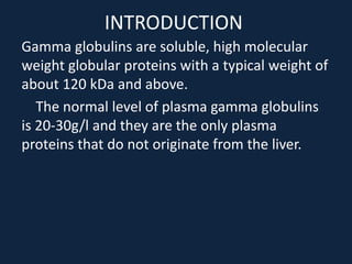 INTRODUCTION
Gamma globulins are soluble, high molecular
weight globular proteins with a typical weight of
about 120 kDa and above.
The normal level of plasma gamma globulins
is 20-30g/l and they are the only plasma
proteins that do not originate from the liver.
 