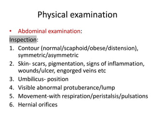 Physical examination
• Abdominal examination:
Inspection:
1. Contour (normal/scaphoid/obese/distension),
symmetric/asymmetric
2. Skin- scars, pigmentation, signs of inflammation,
wounds/ulcer, engorged veins etc
3. Umbilicus- position
4. Visible abnormal protuberance/lump
5. Movement-with respiration/peristalsis/pulsations
6. Hernial orifices
 