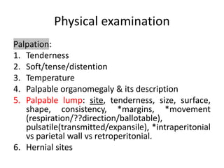 Physical examination
Palpation:
1. Tenderness
2. Soft/tense/distention
3. Temperature
4. Palpable organomegaly & its description
5. Palpable lump: site, tenderness, size, surface,
shape, consistency, *margins, *movement
(respiration/??direction/ballotable),
pulsatile(transmitted/expansile), *intraperitonial
vs parietal wall vs retroperitonial.
6. Hernial sites
 