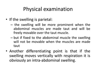 Physical examination
• If the swelling is parietal:
– the swelling will be more prominent when the
abdominal muscles are made taut and will be
freely movable over the taut muscle.
– but if fixed to the abdominal muscle the swelling
will not be movable when the muscles are made
taut
• Another differentiating point is that if the
swelling moves vertically with respiration it is
obviously an intra-abdominal swelling.
 