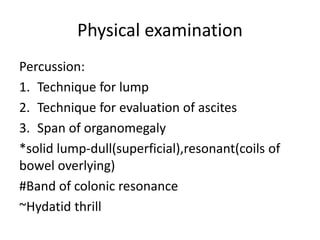 Physical examination
Percussion:
1. Technique for lump
2. Technique for evaluation of ascites
3. Span of organomegaly
*solid lump-dull(superficial),resonant(coils of
bowel overlying)
#Band of colonic resonance
~Hydatid thrill
 