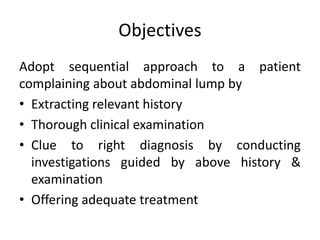 Objectives
Adopt sequential approach to a patient
complaining about abdominal lump by
• Extracting relevant history
• Thorough clinical examination
• Clue to right diagnosis by conducting
investigations guided by above history &
examination
• Offering adequate treatment
 