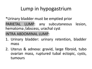 Lump in hypogastrium
*Urinary bladder must be emptied prior
PARIETAL LUMP: any subcutaneous lesion,
hematoma /abscess, urachal cyst
INTRA ABDOMINAL LUMP:
1. Urinary bladder: urinary retention, bladder
mass
2. Uterus & adnexa: gravid, large fibroid, tubo
ovarian mass, ruptured tubal ectopic, cysts,
tumours
 