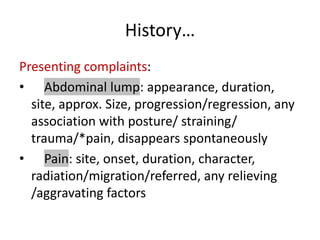 History…
Presenting complaints:
• Abdominal lump: appearance, duration,
site, approx. Size, progression/regression, any
association with posture/ straining/
trauma/*pain, disappears spontaneously
• Pain: site, onset, duration, character,
radiation/migration/referred, any relieving
/aggravating factors
 