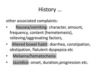 History …
other associated complaints-
• Nausea/vomiting: character, amount,
frequency, content (hemetemesis),
relieving/aggrevating factors,
• Altered bowel habit: diarrhea, constipation,
obstipation, flatulent dyspepsia etc
• Melaena/hematochezia
• Jaundice: onset, duration,progression etc.
 