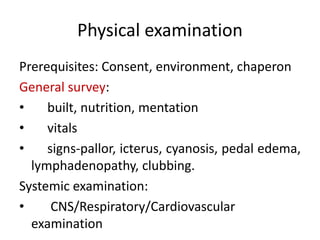 Physical examination
Prerequisites: Consent, environment, chaperon
General survey:
• built, nutrition, mentation
• vitals
• signs-pallor, icterus, cyanosis, pedal edema,
lymphadenopathy, clubbing.
Systemic examination:
• CNS/Respiratory/Cardiovascular
examination
 