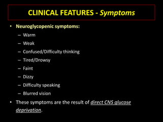 CLINICAL FEATURES - Symptoms
• Neuroglycopenic symptoms:
   – Warm
   – Weak
   – Confused/Difficulty thinking
   – Tired/Drowsy
   – Faint
   – Dizzy
   – Difficulty speaking
   – Blurred vision
• These symptoms are the result of direct CNS glucose
  deprivation.
 