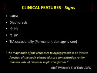 CLINICAL FEATURES - Signs
• Pallor
• Diaphoresis
• ↑ PR
• ↑ BP
• TIA occasionally (Permanent damage is rare)

“The magnitude of the responses to hypoglycemia is an inverse
  function of the nadir plasma glucose concentration rather
  than the rate of decrease in plasma glucose.”
                                 (Ref: William’s T. of Endo 10/e)
 