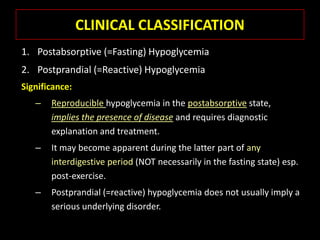 CLINICAL CLASSIFICATION
1. Postabsorptive (=Fasting) Hypoglycemia
2. Postprandial (=Reactive) Hypoglycemia
Significance:
   –   Reproducible hypoglycemia in the postabsorptive state,
       implies the presence of disease and requires diagnostic
       explanation and treatment.
   –   It may become apparent during the latter part of any
       interdigestive period (NOT necessarily in the fasting state) esp.
       post-exercise.
   –   Postprandial (=reactive) hypoglycemia does not usually imply a
       serious underlying disorder.
 