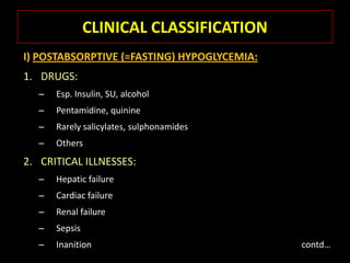 CLINICAL CLASSIFICATION
I) POSTABSORPTIVE (=FASTING) HYPOGLYCEMIA:
1. DRUGS:
  –   Esp. Insulin, SU, alcohol
  –   Pentamidine, quinine
  –   Rarely salicylates, sulphonamides
  –   Others
2. CRITICAL ILLNESSES:
  –   Hepatic failure
  –   Cardiac failure
  –   Renal failure
  –   Sepsis
  –   Inanition                              contd…
 