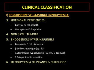 CLINICAL CLASSIFICATION
I) POSTABSORPTIVE (=FASTING) HYPOGLYCEMIA:
3. HORMONAL DEFICIENCIES:
  –   Cortisol or GH or both
  –   Glucagon or Epinephrine
4. NON β CELL TUMORS
5. ENDOGENOUS HYPERINSULINISM
  –   Pancreatic β cell disorders
  –   β cell secretagogue (eg: SU)
  –   Autoimmune hypoglycemia (IA, IRA, ? βcell Ab)
  –   ? Ectopic insulin secretion
6. HYPOGLYCEMIA OF INFANCY & CHILDHOOD
 