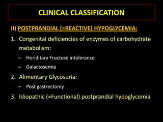 CLINICAL CLASSIFICATION
II) POSTPRANDIAL (=REACTIVE) HYPOGLYCEMIA:
1. Congenital deficiencies of enzymes of carbohydrate
   metabolism:
  – Heriditary Fructose intolerance
  – Galactosemia
2. Alimentary Glycosuria:
  – Post gastrectomy
3. Idiopathic (=Functional) postprandial hypoglycemia
 