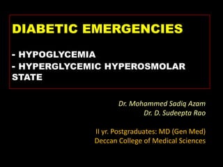 DIABETIC EMERGENCIES
- HYPOGLYCEMIA
- HYPERGLYCEMIC HYPEROSMOLAR
STATE

                    Dr. Mohammed Sadiq Azam
                           Dr. D. Sudeepta Rao

             II yr. Postgraduates: MD (Gen Med)
             Deccan College of Medical Sciences
 