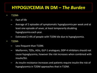 HYPOGLYCEMIA IN DM – The Burden
•   T1DM-
    –   Fact of life
    –   Average of 2 episodes of symptomatic hypoglycemia per week and at
        least one episode of sever, at least temporarily disabling
        hypoglycemia each year.
    –   Estimated 2-4% of people with T1DM die due to hypoglycemia.
•   T2DM-
    –   Less frequent than T1DM.
    –   Metformin, TZDs, AGIs, GLP-1 analogues, DDP-4 inhibitors should not
        cause hypoglycemia, however the risk increases when combined with
        insulin/SU.
    –   As insulin resistance increases and patients require insulin the risk of
        hypoglycemia in T2DM approaches that in T1DM.
 