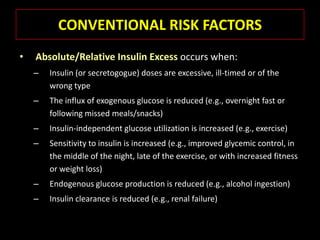 CONVENTIONAL RISK FACTORS
•   Absolute/Relative Insulin Excess occurs when:
    –   Insulin (or secretogogue) doses are excessive, ill-timed or of the
        wrong type
    –   The influx of exogenous glucose is reduced (e.g., overnight fast or
        following missed meals/snacks)
    –   Insulin-independent glucose utilization is increased (e.g., exercise)
    –   Sensitivity to insulin is increased (e.g., improved glycemic control, in
        the middle of the night, late of the exercise, or with increased fitness
        or weight loss)
    –   Endogenous glucose production is reduced (e.g., alcohol ingestion)
    –   Insulin clearance is reduced (e.g., renal failure)
 