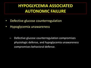 HYPOGLYCEMIA ASSOCIATED
           AUTONOMIC FAILURE

• Defective glucose counterregulation
• Hypoglycemia unawareness


  – Defective glucose counterregulation compromises
    physiologic defense, and hypoglycemia unawareness
    compromises behavioral defense.
 