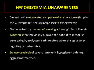 HYPOGLYCEMIA UNAWARENESS
•   Caused by the attenuated sympathoadrenal response (largely
    the ↓ sympathetic neural response) to hypoglycemia.

•   Characterised by the loss of warning adrenergic & cholinergic
    symptoms that previously allowed the patient to recognise
    developing hypoglycemia ad therefore abort the episode by
    ingesting carbohydrates.

•   6x increased risk of severe iatrogenic hypoglycemia during
    aggressive treatment .
 