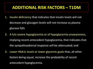 ADDITIONAL RISK FACTORS – T1DM
1. Insulin deficiency that indicates that insulin levels will not
   decrease and glucagon levels will not increase as plasma
   glucose falls

2. A h/o severe hypoglycemia or of hypoglycemia unawareness,
   implying recent antecedent hypoglycemia, that indicates that
   the sympathoadrenal response will be attenuated; and

3. Lower HbA1c levels or lower glycemic goals that, all other
   factors being equal, increase the probability of recent
   antecedent hypoglycemia.
 
