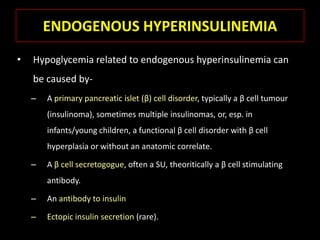 ENDOGENOUS HYPERINSULINEMIA
•   Hypoglycemia related to endogenous hyperinsulinemia can
    be caused by-
    –   A primary pancreatic islet (β) cell disorder, typically a β cell tumour
        (insulinoma), sometimes multiple insulinomas, or, esp. in
        infants/young children, a functional β cell disorder with β cell
        hyperplasia or without an anatomic correlate.

    –   A β cell secretogogue, often a SU, theoritically a β cell stimulating
        antibody.

    –   An antibody to insulin

    –   Ectopic insulin secretion (rare).
 