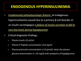ENDOGENOUS HYPERINSULINEMIA
•   Fundamental pathophysiologic feature of endogenous
    hyperinsulinemia caused due to a primary β cell disorder or
    an insulin secretogogue is failure of insulin secretion to fall to
    very low levels during hypoglycemia.

•   Critical diagnostic findings:
    –   Plasma insulin ≥3 uU/ml

    –   Plasma C-Peptide concentration ≥ 0.6 ng/ml

    –   Plasma proinsulin concentration ≥ 5.0 pmol/l, when the plasma
        glucose concentration is < 55 mg/dl with symptoms of hypoglycemia.
 
