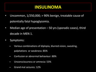 INSULINOMA
•   Uncommon, 1/250,000; > 90% benign, treatable cause of
    potentially fatal hypoglycemia.

•   Median age of presentation – 50 yrs (sporadic cases), third
    decade in MEN 1.

•   Symptoms:
    –   Various combinations of diplopia, blurred vision, sweating,
        palpitations or weakness: 85%

    –   Confusion or abnormal behaviour: 80%

    –   Unconsciousness or amnesia: 53%

    –   Grand mal seizures: 12%
 