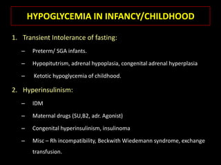 HYPOGLYCEMIA IN INFANCY/CHILDHOOD

1. Transient Intolerance of fasting:
   –    Preterm/ SGA infants.

   –    Hypopitutrism, adrenal hypoplasia, congenital adrenal hyperplasia

   –    Ketotic hypoglycemia of childhood.

2. Hyperinsulinism:
   –    IDM

   –    Maternal drugs (SU,B2, adr. Agonist)

   –    Congenital hyperinsulinism, insulinoma

   –    Misc – Rh incompatibility, Beckwith Wiedemann syndrome, exchange
        transfusion.
 