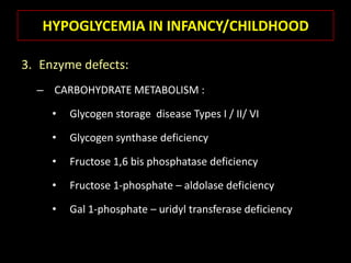 HYPOGLYCEMIA IN INFANCY/CHILDHOOD

3. Enzyme defects:
  – CARBOHYDRATE METABOLISM :

     •   Glycogen storage disease Types I / II/ VI

     •   Glycogen synthase deficiency

     •   Fructose 1,6 bis phosphatase deficiency

     •   Fructose 1-phosphate – aldolase deficiency

     •   Gal 1-phosphate – uridyl transferase deficiency
 