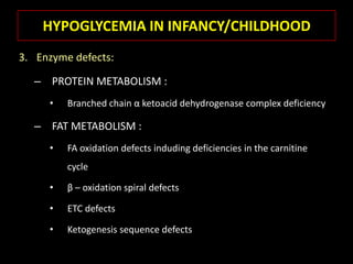 HYPOGLYCEMIA IN INFANCY/CHILDHOOD
3. Enzyme defects:

  – PROTEIN METABOLISM :
     •   Branched chain α ketoacid dehydrogenase complex deficiency

  – FAT METABOLISM :
     •   FA oxidation defects induding deficiencies in the carnitine
         cycle

     •   β – oxidation spiral defects

     •   ETC defects

     •   Ketogenesis sequence defects
 