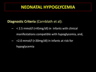 NEONATAL HYPOGLYCEMIA

Diagnostic Criteria (Cornblath et al):
  – < 2.5 mmol/l (<45mg/dl) in infants with clinical
      manifestations compatible with hypoglycemia, and,

  – <2.0 mmol/l (<30mg/dl) in infants at risk for
      hypoglycemia
 