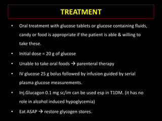 TREATMENT
•   Oral treatment with glucose tablets or glucose containing fluids,
    candy or food is appropriate if the patient is able & willing to
    take these.

•   Initial dose = 20 g of glucose

•   Unable to take oral foods  parenteral therapy

•   IV glucose 25 g bolus followed by infusion guided by serial
    plasma glucose measurements.

•   Inj.Glucagon 0.1 mg sc/im can be used esp in T1DM. (it has no
    role in alcohol induced hypoglycemia)

•   Eat ASAP  restore glycogen stores.
 