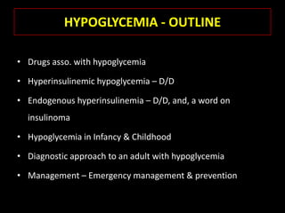 HYPOGLYCEMIA - OUTLINE

• Drugs asso. with hypoglycemia

• Hyperinsulinemic hypoglycemia – D/D

• Endogenous hyperinsulinemia – D/D, and, a word on
  insulinoma

• Hypoglycemia in Infancy & Childhood

• Diagnostic approach to an adult with hypoglycemia

• Management – Emergency management & prevention
 
