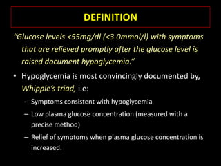 DEFINITION
“Glucose levels <55mg/dl (<3.0mmol/l) with symptoms
  that are relieved promptly after the glucose level is
  raised document hypoglycemia.”
• Hypoglycemia is most convincingly documented by,
  Whipple’s triad, i.e:
   – Symptoms consistent with hypoglycemia
   – Low plasma glucose concentration (measured with a
     precise method)
   – Relief of symptoms when plasma glucose concentration is
     increased.
 