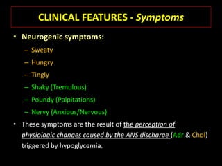 CLINICAL FEATURES - Symptoms
• Neurogenic symptoms:
   – Sweaty
   – Hungry
   – Tingly
   – Shaky (Tremulous)
   – Poundy (Palpitations)
   – Nervy (Anxious/Nervous)
• These symptoms are the result of the perception of
  physiologic changes caused by the ANS discharge (Adr & Chol)
  triggered by hypoglycemia.
 