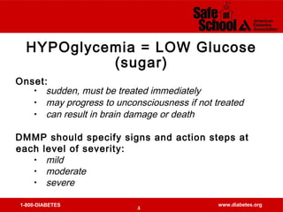 1-800-DIABETES www.diabetes.org
HYPOglycemia = LOW Glucose
(sugar)
Onset:
• sudden, must be treated immediately
• may progress to unconsciousness if not treated
• can result in brain damage or death
DMMP should specify signs and action steps at
each level of severity:
• mild
• moderate
• severe
5
 