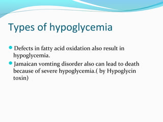 Types of hypoglycemia
Defects in fatty acid oxidation also result in
hypoglycemia.
Jamaican vomting disorder also can lead to death
because of severe hypoglycemia.( by Hypoglycin
toxin)
 