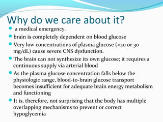 Why do we care about it?
 a medical emergency.
brain is completely dependent on blood glucose
Very low concentrations of plasma glucose (<20 or 30
mg/dL) cause severe CNS dysfunction.
The brain can not synthesize its own glucose; it requires a
continuous supply via arterial blood
As the plasma glucose concentration falls below the
physiologic range, blood-to-brain glucose transport
becomes insufficient for adequate brain energy metabolism
and functioning
It is, therefore, not surprising that the body has multiple
overlapping mechanisms to prevent or correct
hypoglycemia
 