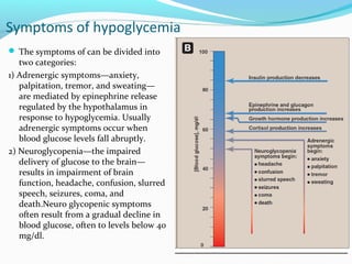 Symptoms of hypoglycemia
 The symptoms of can be divided into
two categories:
1) Adrenergic symptoms—anxiety,
palpitation, tremor, and sweating—
are mediated by epinephrine release
regulated by the hypothalamus in
response to hypoglycemia. Usually
adrenergic symptoms occur when
blood glucose levels fall abruptly.
2) Neuroglycopenia—the impaired
delivery of glucose to the brain—
results in impairment of brain
function, headache, confusion, slurred
speech, seizures, coma, and
death.Neuro glycopenic symptoms
often result from a gradual decline in
blood glucose, often to levels below 40
mg/dl.
 