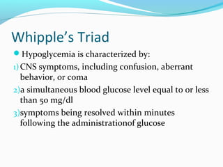Whipple’s Triad
Hypoglycemia is characterized by:
1)CNS symptoms, including confusion, aberrant
behavior, or coma
2)a simultaneous blood glucose level equal to or less
than 50 mg/dl
3)symptoms being resolved within minutes
following the administrationof glucose
 