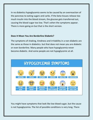 In no diabetics hypoglycemia seems to be caused by an overreaction of
the pancreas to eating sugars and carbs. If the beta...