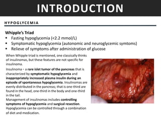 INTRODUCTION
H Y P O G LYC E M I A
Whipple’s Triad
 Fasting hypoglycemia (<2.2 mmol/L)
 Symptomatic hypoglycemia (autonomic and neuroglycemic symtoms)
 Relieve of symptoms after administration of glucose
When Whipple triad is mentioned, one classically thinks
of insulinomas, but these features are not specific for
insulinoma.
Insulinoma - a rare islet tumor of the pancreas that is
characterized by symptomatic hypoglycemia and
inappropriately increased plasma insulin during an
episode of spontaneous hypoglycemia. Insulinomas are
evenly distributed in the pancreas; that is one-third are
found in the head, one-third in the body and one-third
in the tail.
Management of insulinomas includes controlling
symptoms of hypoglycemia and surgical resection.
Hypoglycemia can be controlled through a combination
of diet and medication.
 