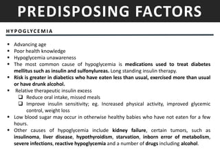 PREDISPOSING FACTORS
H Y P O G LYC E M I A
 Advancing age
 Poor health knowledge
 Hypoglycemia unawareness
 The most common cause of hypoglycemia is medications used to treat diabetes
mellitus such as insulin and sulfonylureas. Long standing insulin therapy.
 Risk is greater in diabetics who have eaten less than usual, exercised more than usual
or have drunk alcohol.
 Relative therapeutic insulin excess
 Reduce oral intake, missed meals
 Improve insulin sensitivity; eg. Increased physical activity, improved glycemic
control, weight loss
 Low blood sugar may occur in otherwise healthy babies who have not eaten for a few
hours.
 Other causes of hypoglycemia include kidney failure, certain tumors, such as
insulinoma, liver disease, hypothyroidism, starvation, inborn error of metabolism,
severe infections, reactive hypoglycemia and a number of drugs including alcohol.
 