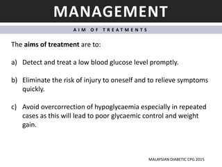 MANAGEMENT
A I M O F T R E A T M E N T S
The aims of treatment are to:
a) Detect and treat a low blood glucose level promptly.
b) Eliminate the risk of injury to oneself and to relieve symptoms
quickly.
c) Avoid overcorrection of hypoglycaemia especially in repeated
cases as this will lead to poor glycaemic control and weight
gain.
MALAYSIAN DIABETIC CPG 2015
 