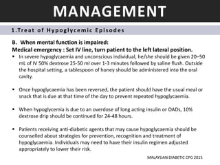 MANAGEMENT
1 .Treat o f Hyp oglycemic Ep is od es
B. When mental function is impaired:
Medical emergency : Set IV line, turn patient to the left lateral position.
 In severe hypoglycaemia and unconscious individual, he/she should be given 20–50
mL of IV 50% dextrose 25-50 ml over 1-3 minutes followed by saline flush. Outside
the hospital setting, a tablespoon of honey should be administered into the oral
cavity.
 Once hypoglycaemia has been reversed, the patient should have the usual meal or
snack that is due at that time of the day to prevent repeated hypoglycaemia.
 When hypoglycemia is due to an overdose of long acting insulin or OADs, 10%
dextrose drip should be continued for 24-48 hours.
 Patients receiving anti-diabetic agents that may cause hypoglycaemia should be
counselled about strategies for prevention, recognition and treatment of
hypoglycaemia. Individuals may need to have their insulin regimen adjusted
appropriately to lower their risk.
MALAYSIAN DIABETIC CPG 2015
 