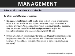 MANAGEMENT
1 .Treat o f Hyp oglycemic Ep is od es
B. When mental function is impaired:
 Glucagon, 1 mg IM or deep SC can be given to treat severe hypoglycemia
when IV access is difficult. This option can also be taught to relatives of
patients on insulin. As soon as patient regain consciousness after glucagon,
they are advised to eat/drink (followed procedure in (A)) as the
hyperglycemic action of glucagon lasts only for 10-15 min.
 Patient who remain unconscious after prolonged hypoglycemia may need to
be given treatment for cerebral edema with IV dexamethasone 4 mg 6
hourly or IV mannitol, or consider other causes of coma (e.g. stroke, drug
overdose)
Sarawak Handbook of Medical Emergencies
 