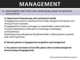 MANAGEMENT
2 . I nvestigate an d treat th e u n d erlyin g cau s e to p revent
recu rren ce :
A. Adjustment of drug therapy, diet and physical activity
If hypoglycemia recurs at a particular time of day, change the distribution and
timing of insulin injections.
If hypoglycemia is severe, prolonged, or unpredictable, reduce total dose.
Increase carbohydrates intake prior to increasing or prolonging
activity/exercise.
Avoid long acting sulfonylureas like glinbeclimide in elderly patient or patient
with renal impairment.
B. Educate patient on hypoglycemia recognition and management
C. For patients not known to have DM, please refer to endocrinologist for
formal workup of hypoglycemia.
Sarawak Handbook of Medical Emergencies
 
